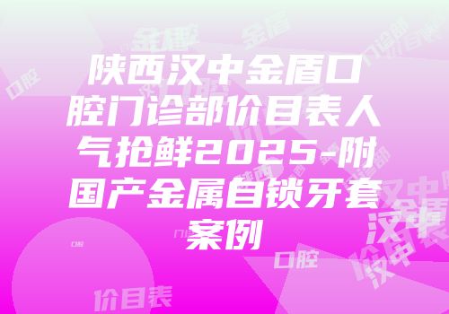 陕西汉中金盾口腔门诊部价目表人气抢鲜2025-附国产金属自锁牙套案例