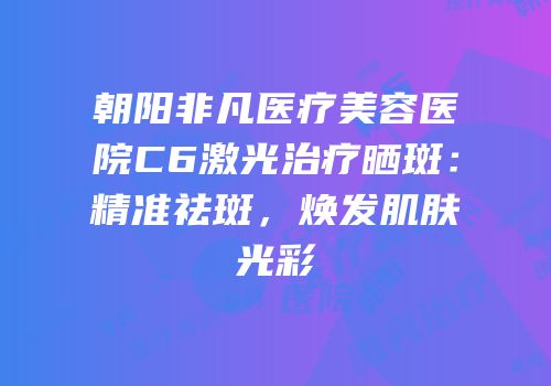 朝阳非凡医疗美容医院C6激光治疗晒斑：精准祛斑，焕发肌肤光彩