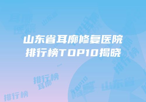 山东省耳廓修复医院排行榜TOP10揭晓