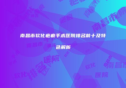南昌市软化疤痕手术医院排名前十及特色解析