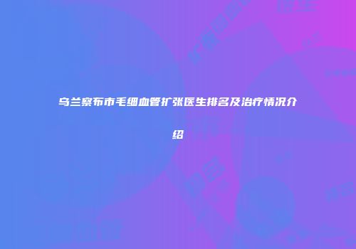 乌兰察布市毛细血管扩张医生排名及治疗情况介绍