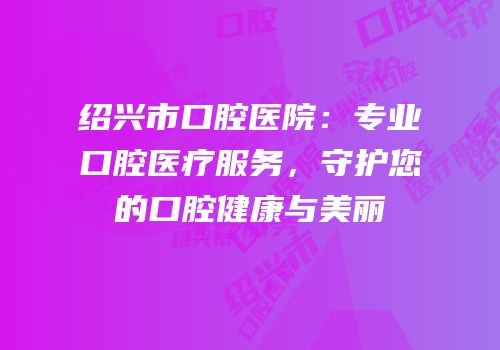 绍兴市口腔医院：专业口腔医疗服务，守护您的口腔健康与美丽