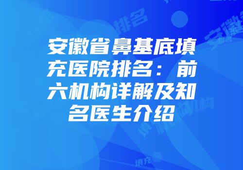 安徽省鼻基底填充医院排名：前六机构详解及知名医生介绍