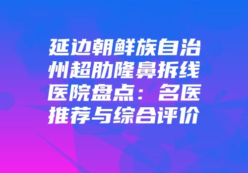 延边朝鲜族自治州超肋隆鼻拆线医院盘点：名医推荐与综合评价