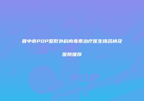 晋中市POP整形外科肉毒素治疗医生排名榜及医院推荐