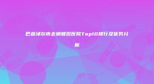 巴彦淖尔市去蝴蝶斑医院Top10排行及优势分析