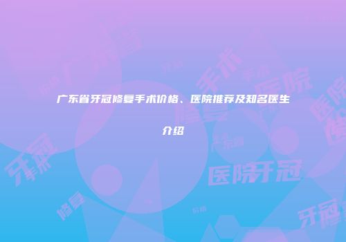 广东省牙冠修复手术价格、医院推荐及知名医生介绍