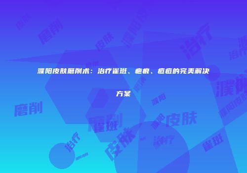 濮阳皮肤磨削术：治疗雀斑、疤痕、痘痘的完美解决方案