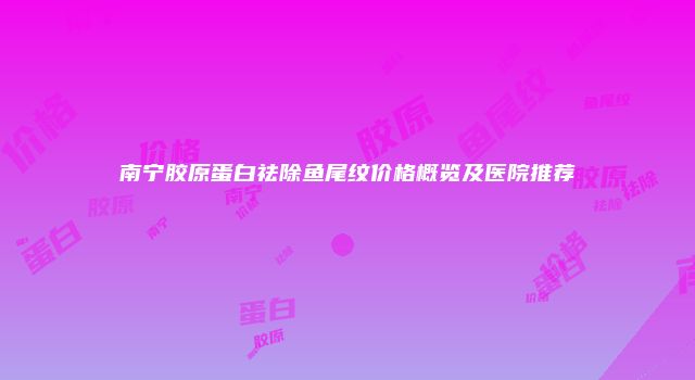 南宁胶原蛋白祛除鱼尾纹价格概览及医院推荐