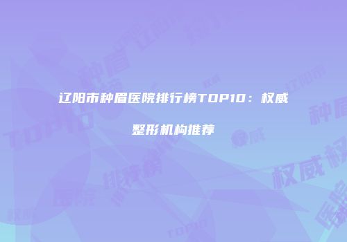辽阳市种眉医院排行榜TOP10：权威整形机构推荐