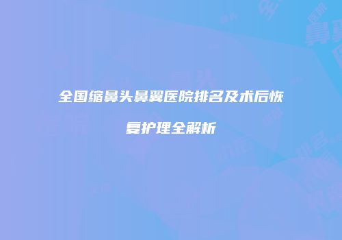 全国缩鼻头鼻翼医院排名及术后恢复护理全解析