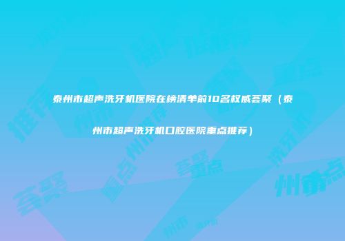 泰州市超声洗牙机医院在榜清单前10名权威荟聚（泰州市超声洗牙机口腔医院重点推荐）