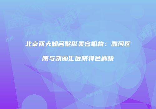北京两大知名整形美容机构：潞河医院与凯丽汇医院特色解析
