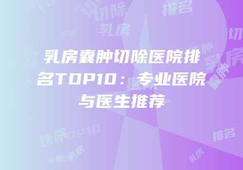 乳房囊肿切除医院排名TOP10：专业医院与医生推荐