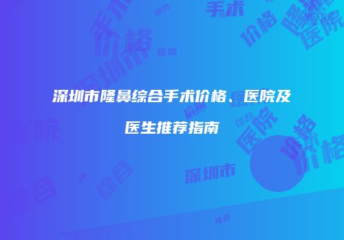 深圳市隆鼻综合手术价格、医院及医生推荐指南