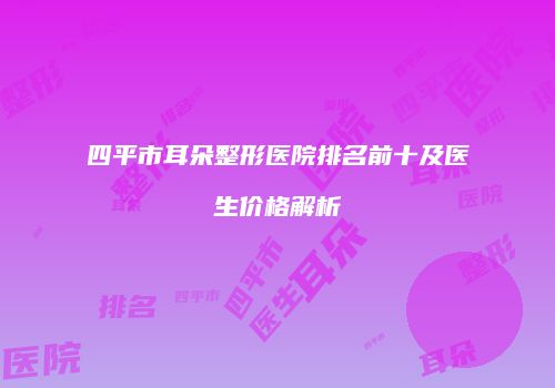 四平市耳朵整形医院排名前十及医生价格解析