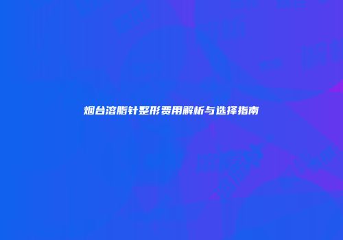 烟台溶脂针整形费用解析与选择指南
