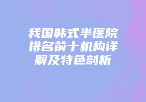 我国韩式半医院排名前十机构详解及特色剖析
