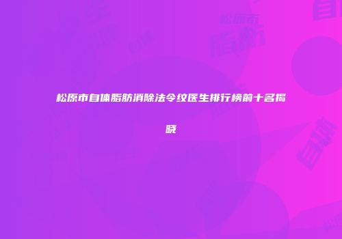 松原市自体脂肪消除法令纹医生排行榜前十名揭晓