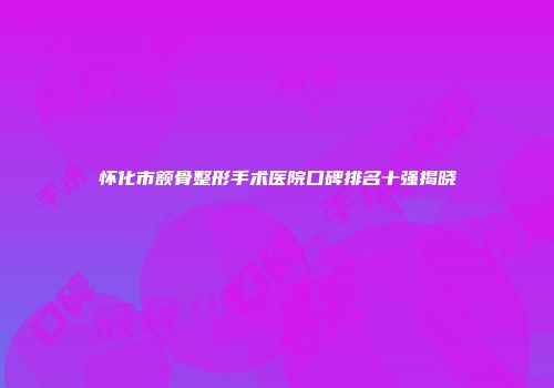 怀化市额骨整形手术医院口碑排名十强揭晓