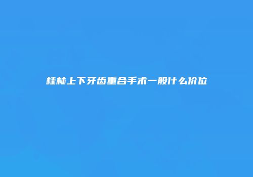 桂林上下牙齿重合手术一般什么价位