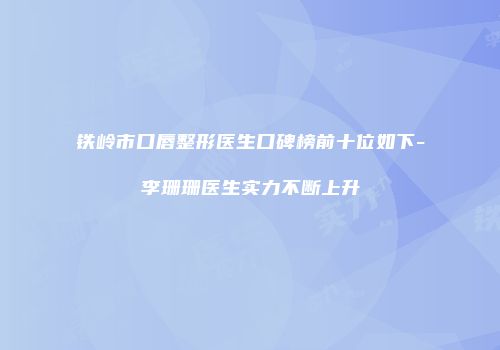铁岭市口唇整形医生口碑榜前十位如下-李珊珊医生实力不断上升