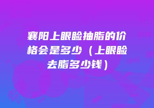 襄阳上眼睑抽脂的价格会是多少（上眼睑去脂多少钱）