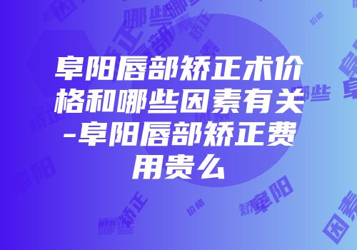 阜阳唇部矫正术价格和哪些因素有关-阜阳唇部矫正费用贵么