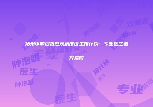 扬州市肿泡眼做双眼皮医生排行榜：专业医生选择指南