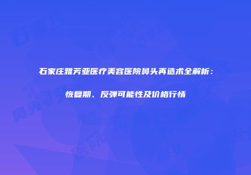 石家庄雅芳亚医疗美容医院鼻头再造术全解析：恢复期、反弹可能性及价格行情