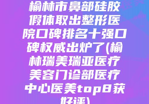 榆林市鼻部硅胶假体取出整形医院口碑排名十强口碑权威出炉了(榆林瑞美瑞亚医疗美容门诊部医疗中心医美top8获好评)