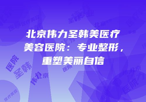 北京伟力圣韩美医疗美容医院：专业整形，重塑美丽自信