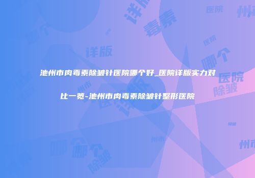 池州市肉毒素除皱针医院哪个好_医院详版实力对比一览-池州市肉毒素除皱针整形医院