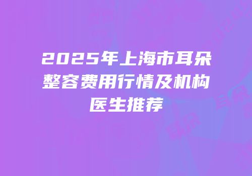 2025年上海市耳朵整容费用行情及机构医生推荐