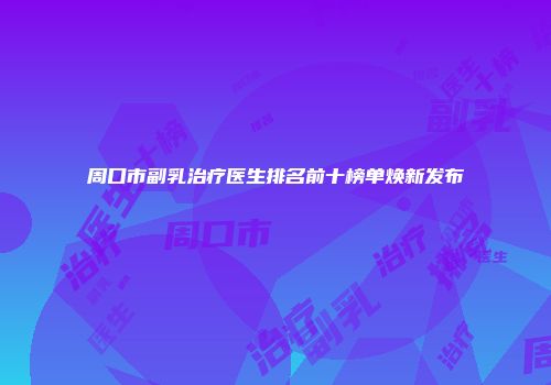 周口市副乳治疗医生排名前十榜单焕新发布