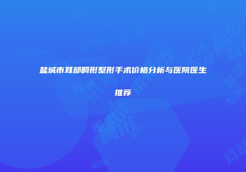 盐城市耳部畸形整形手术价格分析与医院医生推荐