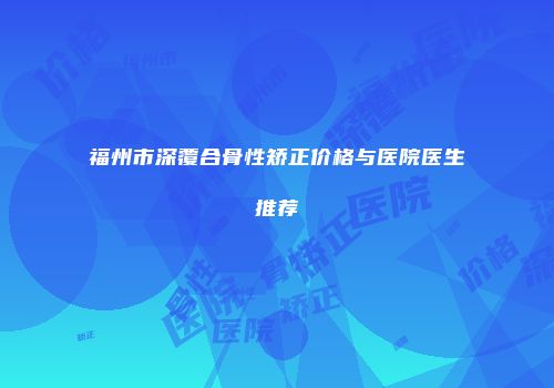 福州市深覆合骨性矫正价格与医院医生推荐