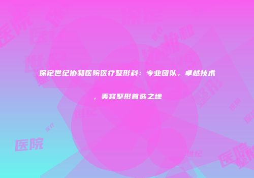 保定世纪协和医院医疗整形科：专业团队，卓越技术，美容整形首选之地