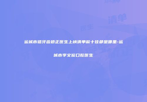 运城市错牙齿矫正医生上榜清单前十佳都是哪里-运城市李文俊口腔医生