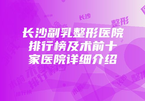 长沙副乳整形医院排行榜及术前十家医院详细介绍