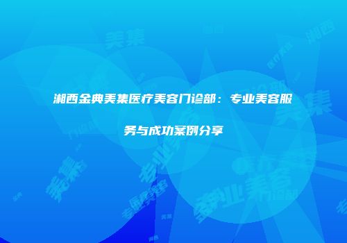 湘西金典美集医疗美容门诊部：专业美容服务与成功案例分享