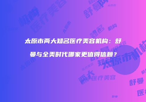 太原市两大知名医疗美容机构：舒曼与全美时代哪家更值得信赖？