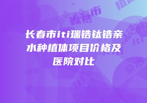 长春市iti瑞锆钛锆亲水种植体项目价格及医院对比