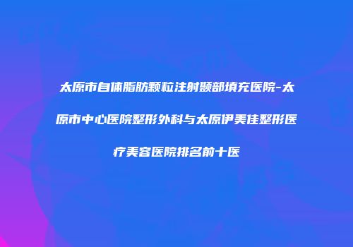 太原市自体脂肪颗粒注射颞部填充医院-太原市中心医院整形外科与太原伊美佳整形医疗美容医院排名前十医