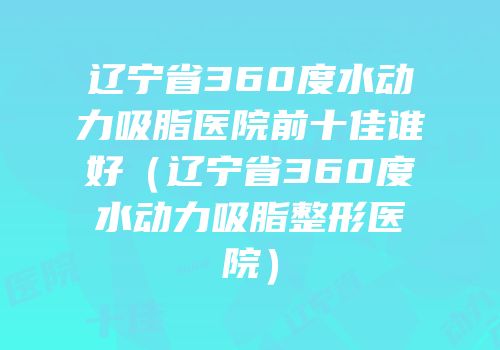 辽宁省360度水动力吸脂医院前十佳谁好（辽宁省360度水动力吸脂整形医院）