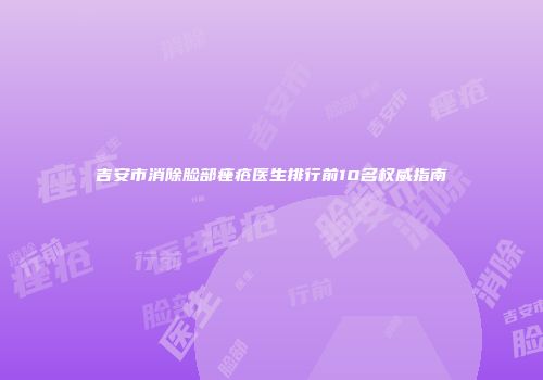 吉安市消除脸部痤疮医生排行前10名权威指南