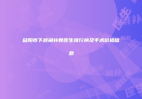 益阳市下颌角补骨医生排行榜及手术价格信息
