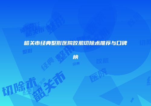 韶关市经典整形医院咬肌切除术推荐与口碑榜