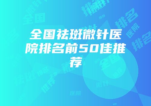 全国祛斑微针医院排名前50佳推荐