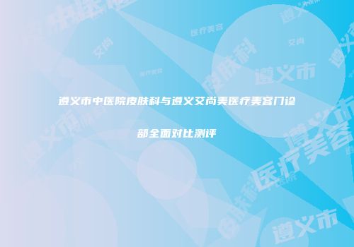 遵义市中医院皮肤科与遵义艾尚美医疗美容门诊部全面对比测评